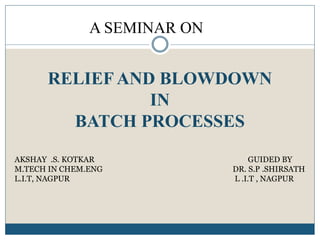 RELIEF AND BLOWDOWN
IN
BATCH PROCESSES
A SEMINAR ON
AKSHAY .S. KOTKAR GUIDED BY
M.TECH IN CHEM.ENG DR. S.P .SHIRSATH
L.I.T, NAGPUR L .I.T , NAGPUR
 