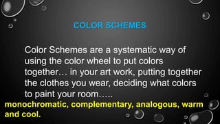 COLOR SCHEMES
Color Schemes are a systematic way of
using the color wheel to put colors
together… in your art work, putting together
the clothes you wear, deciding what colors
to paint your room…..
monochromatic, complementary, analogous, warm
and cool.
 