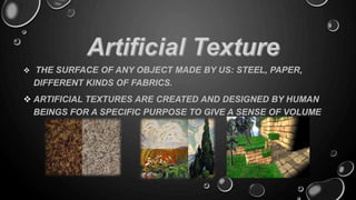 THE SURFACE OF ANY OBJECT MADE BY US: STEEL, PAPER,
DIFFERENT KINDS OF FABRICS.
 ARTIFICIAL TEXTURES ARE CREATED AND DESIGNED BY HUMAN
BEINGS FOR A SPECIFIC PURPOSE TO GIVE A SENSE OF VOLUME
 