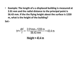 • Example: The length of a a displaced building is measured at
2.01 mm and the radial distance to the principal point is
56.43 mm. If the the flying height about the surface is 1220
m, what is the height of the building?
Sol:-
 