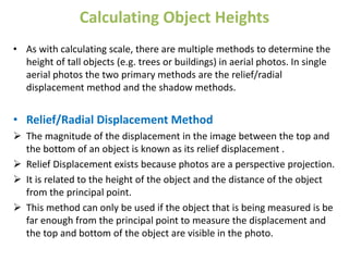 Calculating Object Heights
• As with calculating scale, there are multiple methods to determine the
height of tall objects (e.g. trees or buildings) in aerial photos. In single
aerial photos the two primary methods are the relief/radial
displacement method and the shadow methods.
• Relief/Radial Displacement Method
 The magnitude of the displacement in the image between the top and
the bottom of an object is known as its relief displacement .
 Relief Displacement exists because photos are a perspective projection.
 It is related to the height of the object and the distance of the object
from the principal point.
 This method can only be used if the object that is being measured is be
far enough from the principal point to measure the displacement and
the top and bottom of the object are visible in the photo.
 