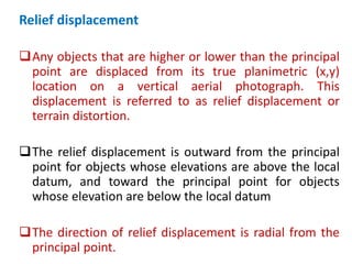 Relief displacement
Any objects that are higher or lower than the principal
point are displaced from its true planimetric (x,y)
location on a vertical aerial photograph. This
displacement is referred to as relief displacement or
terrain distortion.
The relief displacement is outward from the principal
point for objects whose elevations are above the local
datum, and toward the principal point for objects
whose elevation are below the local datum
The direction of relief displacement is radial from the
principal point.
 