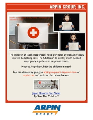 ARPIN GROUP, INC.

ARPIN’S COMMITMENT TO HELP MAKE A DIFFERENCE IN
CHILDREN’S LIVES.




The children of Japan desperately need our help! By donating today,
  you will be helping Save The Children® to deploy much needed
              emergency supplies and response teams.

             Help us, help them, help the children in need.

   You can donate by going to arpingroup.com, arpinintl.com or
            arpin.com and look for the below banner.




                          Japan Disaster Fact Sheet
                            By Save The Children®
 