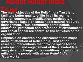 About Relief India
TrustThe main objective of the Relief India Trust is to
facilitate better quality of life in all its realms
through community mobilization, participatory
governance based on sustainable natural resource
management. Thus community participation,
education, protection and promotion of environment
and social capital are central to the activities of the
organization.
Emphasis on children and environment are major
areas of attention of Relief India Trust action
research interventions that provide space for the
participation and engagement of the stakeholders in
analysis and change of the conditions forming the
milieu of the people with whom Relief India
Trust works.
 