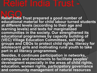 Relief India Trust -
NGORelief India Trust prepared a good number of
educational material for child labour turned students
at different levels (according to their age and
learning levels) and texts for marginalized
communities in the society. Our strengthened its
educational programmes by capacity building of
(VEC) Village Education Committees, self-help
groups and CBOs to protect child rights, literacy for
adolescent girls and motivating rural youth to take
part in all literacy programmes.
Besides, it continues participation in networks,
campaigns and movements to facilitate peoples’
development especially in the areas of child rights,
education, women rights, participatory governance
and community management of natural resources
 