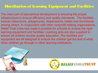 Distribution of learning Equipment and Facilities
The main part of educational development is ensuring the proper
infrastructure to ensure efficiency and quality standards. The facilities
include classrooms, playgrounds, dispensaries, toilets and dormitories
among others. In conjunction with other nonprofit making organizations,
Relief Trust India has made it possible for schools to access the right
learning equipment and facilities. Learning aids are also supplied to
ensure all children access quality education. The facilities and
equipment are all designed to ensure the children get the feel of what
other children go through in other learning institutions.
 