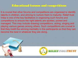 Educational forums and competitions
It is crucial that other forums and competitions are organized to identify
talents in children, and striving to nurture them to maturity. Relief trust
India is one of the key facilitators in organizing such forums and
competitions to ensure the right talents are spotted, picked and
managed. This may include drawing competitions, acting, singing and
playing various games among others. Such competitions are crucial in
that they instill the winning mentality in the participants so that they can
become the best in whatever they are doing.
 