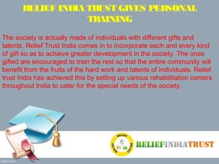 RELIEF INDIA TRUST GIVES PERSONAL
TRAINING
The society is actually made of individuals with different gifts and
talents. Relief Trust India comes in to incorporate each and every kind
of gift so as to achieve greater development in the society. The ones
gifted are encouraged to train the rest so that the entire community will
benefit from the fruits of the hard work and talents of individuals. Relief
trust India has achieved this by setting up various rehabilitation centers
throughout India to cater for the special needs of the society.
 