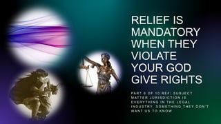 RELIEF IS
MANDATORY
WHEN THEY
VIOLATE
YOUR GOD
GIVE RIGHTS
PA R T 6 O F 1 0 R E F : S U B J E C T
M AT T E R J U R I S D I C T I O N I S
E V E R Y T H I N G I N T H E L E G A L
I N D U S T R Y. S O M E T H I N G T H E Y D O N ’ T
W A N T U S T O K N O W
 