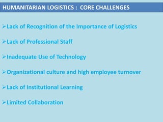 Lack of Recognition of the Importance of Logistics
Lack of Professional Staff
Inadequate Use of Technology
Organizational culture and high employee turnover
Lack of Institutional Learning
Limited Collaboration
HUMANITARIAN LOGISTICS : CORE CHALLENGES
 