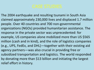 CASE STUDIES
The 2004 earthquake and resulting tsunami in South Asia
claimed approximately 230,000 lives and displaced 1.7 million
people. Over 40 countries and 700 non-governmental
organizations (NGOs) provided humanitarian assistance. The
response in the private sector was unprecedented: for
example, US companies alone mobilized more than US $565
million (cash and in kind), and the role of logistics companies
(e.g., UPS, FedEx, and DHL)—together with their existing aid
agency partners—was also crucial in providing free or
subsidized transportation and logistics. The world responded
by donating more than $13 billion and initiating the largest
relief effort in history.
 