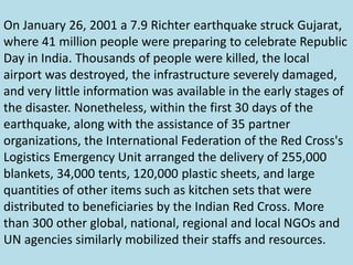 On January 26, 2001 a 7.9 Richter earthquake struck Gujarat,
where 41 million people were preparing to celebrate Republic
Day in India. Thousands of people were killed, the local
airport was destroyed, the infrastructure severely damaged,
and very little information was available in the early stages of
the disaster. Nonetheless, within the first 30 days of the
earthquake, along with the assistance of 35 partner
organizations, the International Federation of the Red Cross's
Logistics Emergency Unit arranged the delivery of 255,000
blankets, 34,000 tents, 120,000 plastic sheets, and large
quantities of other items such as kitchen sets that were
distributed to beneficiaries by the Indian Red Cross. More
than 300 other global, national, regional and local NGOs and
UN agencies similarly mobilized their staffs and resources.
 
