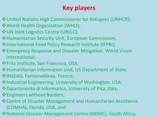 Key players
United Nations High Commissioner for Refugees (UNHCR);
World Health Organization (WHO);
UN Joint Logistics Centre (UNJLC);
Humanitarian Security Unit, European Commission;
International Food Policy Research Institute (IFPRI);
Emergency Response and Disaster Mitigation, World Vision
International;
Fritz Institute, San Francisco, USA;
Humanitarian Information Unit, US Department of State;
INSEAD, Fontainebleau, France;
Industrial Engineering, University of Washington, USA;
Dipartimento di Informatica, University of Pisa, Italy;
Engineers without Borders;
Centre of Disaster Management and Humanitarian Assistance
(CDMHA), Florida, USA; and
National Disaster Management Centre (NDMC), South Africa.
 