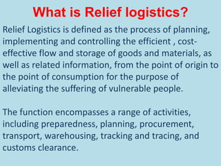 What is Relief logistics?
Relief Logistics is defined as the process of planning,
implementing and controlling the efficient , cost-
effective flow and storage of goods and materials, as
well as related information, from the point of origin to
the point of consumption for the purpose of
alleviating the suffering of vulnerable people.
The function encompasses a range of activities,
including preparedness, planning, procurement,
transport, warehousing, tracking and tracing, and
customs clearance.
 