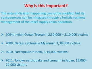  2004, Indian Ocean Tsunami, 2,30,000 – 3,10,000 victims
 2008, Nargis Cyclone in Myanmar, 1,38,000 victims
 2010, Earthquake in Haiti, 3,16,000 victims
 2011, Tohoku earthquake and tsunami in Japan, 15,000 -
20,000 victims
Why is this important?
The natural disaster happening cannot be avoided, but its
consequences can be mitigated through a holistic resilient
management of the relief supply chain operation.
 