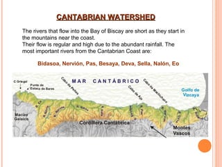 CANTABRIAN WATERSHED
The rivers that flow into the Bay of Biscay are short as they start in
the mountains near the coast.
Their flow is regular and high due to the abundant rainfall. The
most important rivers from the Cantabrian Coast are:
Bidasoa, Nervión, Pas, Besaya, Deva, Sella, Nalón, Eo

 