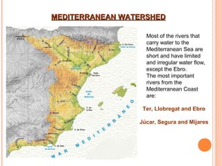 MEDITERRANEAN WATERSHED
Most of the rivers that
carry water to the
Mediterranean Sea are
short and have limited
and irregular water flow,
except the Ebro.
The most important
rivers from the
Mediterranean Coast
are:
Ter, Llobregat and Ebro
Júcar, Segura and Mijares

 