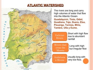 ATLANTIC WATERSHED
The rivers are long and carry
high volumes of water that flow
into the Atlantic Ocean.
Guadalquivir, Tinto, Odiel,
Guadiana, Tajo, Duero, Elsa,
Pisuerga, Tormes, Miño,
Tambre, Ulla y Eume.
Galician
Rivers
Rivers that
cross the
Meseta
Andalusia
n Rivers

Short with high flow
due to abundant
rainfall
Long with high
but irregular flow
Usually long with
very low flow.

 