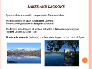 LAKES AND LAGOONS
Spanish lakes are small in comparison to European lakes.
The biggest lake in Spain is Sanabria (Zamora)
The second biggest lake is Banyoles (Gerona)
The largest inland lagoon of shallow saltwater is Gallocanta (Zaragoza)
Ruidera Lagoon (Ciudad Real)
Albufera de Valencia (Valencia) is a freshwater lagoon on the coast of Spain.

 
