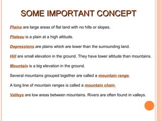 SOME IMPORTANT CONCEPT
Plains are large areas of flat land with no hills or slopes.
Plateau is a plain at a high altitude.
Depressions are plains which are lower than the surrounding land.
Hill are small elevation in the ground. They have lower altitude than mountains.
Mountain is a big elevation in the ground.
Several mountains grouped together are called a mountain range.
A long line of mountain ranges is called a mountain chain.
Valleys are low areas between mountains. Rivers are often found in valleys.

 