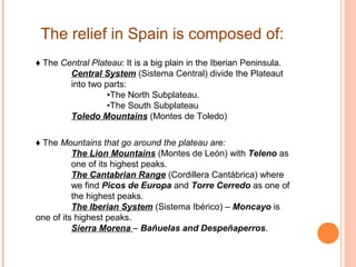 The relief in Spain is composed of:
♦ The Central Plateau: It is a big plain in the Iberian Peninsula.
Central System (Sistema Central) divide the Plateaut
into two parts:
•The North Subplateau.
•The South Subplateau
Toledo Mountains (Montes de Toledo)
♦ The Mountains that go around the plateau are:
The Lion Mountains (Montes de León) with Teleno as
one of its highest peaks.
The Cantabrian Range (Cordillera Cantábrica) where
we find Picos de Europa and Torre Cerredo as one of
the highest peaks.
The Iberian System (Sistema Ibérico) – Moncayo is
one of its highest peaks.
Sierra Morena – Bañuelas and Despeñaperros.

 
