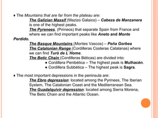 ♦ The Mountains that are far from the plateau are:
The Galizian Massif (Mazizo Galaico) – Cabeza de Manzanera
is one of the highest peaks.
The Pyrenees, (Pirineos) that separate Spain from France and
where we can find important peaks like Aneto and Monte
Perdido.
The Basque Mountains (Montes Vascos) – Peña Gorbea
The Catalonian Range (Cordilleras Costeras Catalanas) where
we can find Turó de L`Home.
The Betic Chain (Cordilleras Béticas) are divided into:
● Cordillera Penibética – The highest peak is Mulhacén.
● Cordillera Subbética – The highest peak is Sagra.
♦ The most important depressions in the peninsula are:
The Ebro depression: located among the Pyrinees, The Iberian
System, The Catalonian Coast and the Mediterranean Sea.
The Guadalquivir depression: located among Sierra Morena,
The Betic Chain and the Atlantic Ocean.

 