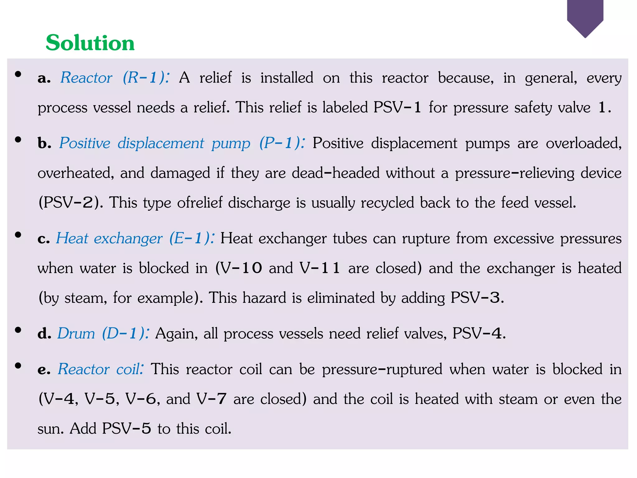 Solution
• a. Reactor (R-1): A relief is installed on this reactor because, in general, every
process vessel needs a relief. This relief is labeled PSV-1 for pressure safety valve 1.
• b. Positive displacement pump (P-1): Positive displacement pumps are overloaded,
overheated, and damaged if they are dead-headed without a pressure-relieving device
(PSV-2). This type ofrelief discharge is usually recycled back to the feed vessel.
• c. Heat exchanger (E-1): Heat exchanger tubes can rupture from excessive pressures
when water is blocked in (V-10 and V-11 are closed) and the exchanger is heated
(by steam, for example). This hazard is eliminated by adding PSV-3.
• d. Drum (D-1): Again, all process vessels need relief valves, PSV-4.
• e. Reactor coil: This reactor coil can be pressure-ruptured when water is blocked in
(V-4, V-5, V-6, and V-7 are closed) and the coil is heated with steam or even the
sun. Add PSV-5 to this coil.
 