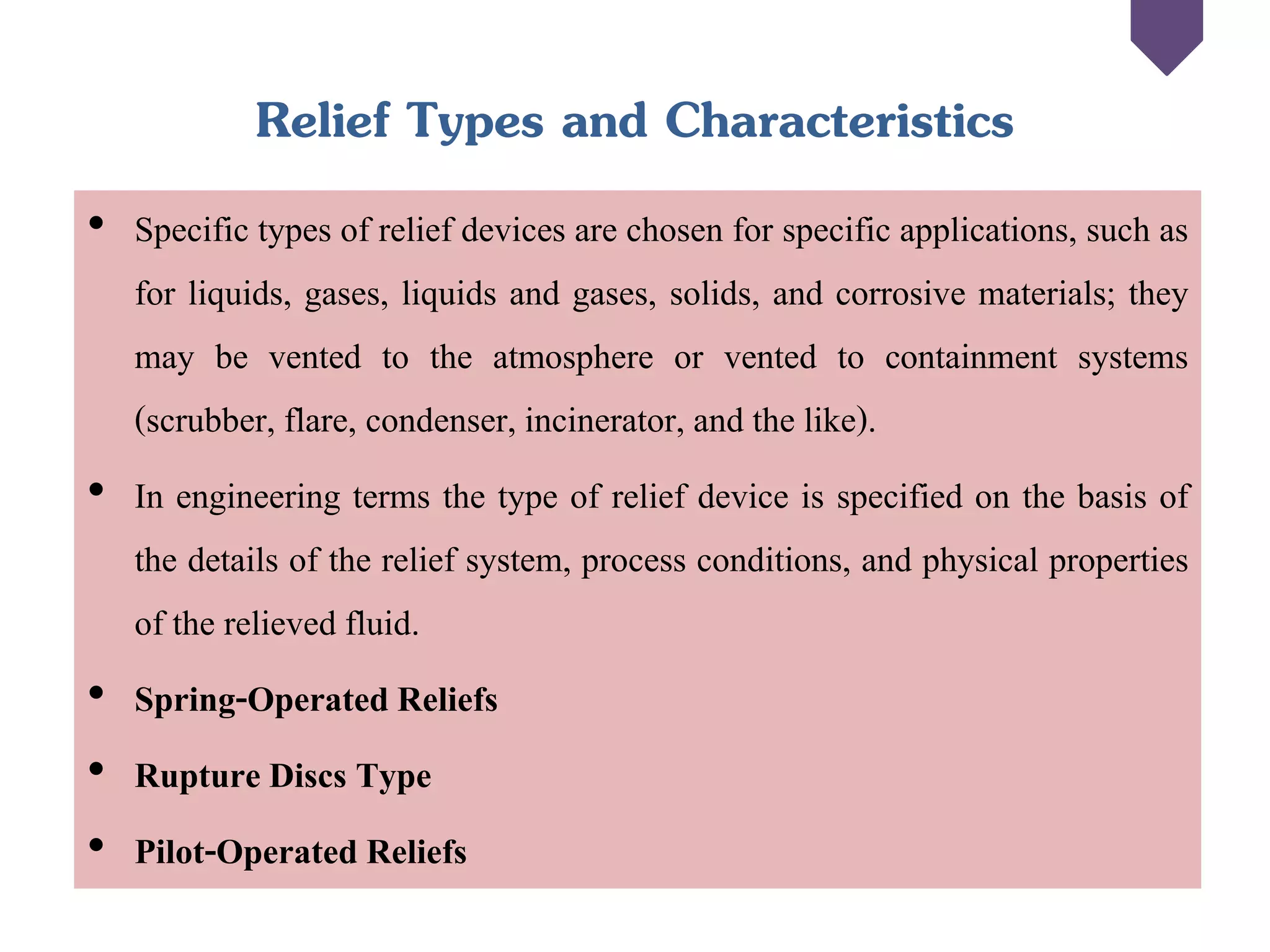 Relief Types and Characteristics
• Specific types of relief devices are chosen for specific applications, such as
for liquids, gases, liquids and gases, solids, and corrosive materials; they
may be vented to the atmosphere or vented to containment systems
(scrubber, flare, condenser, incinerator, and the like).
• In engineering terms the type of relief device is specified on the basis of
the details of the relief system, process conditions, and physical properties
of the relieved fluid.
• Spring-Operated Reliefs
• Rupture Discs Type
• Pilot-Operated Reliefs
 