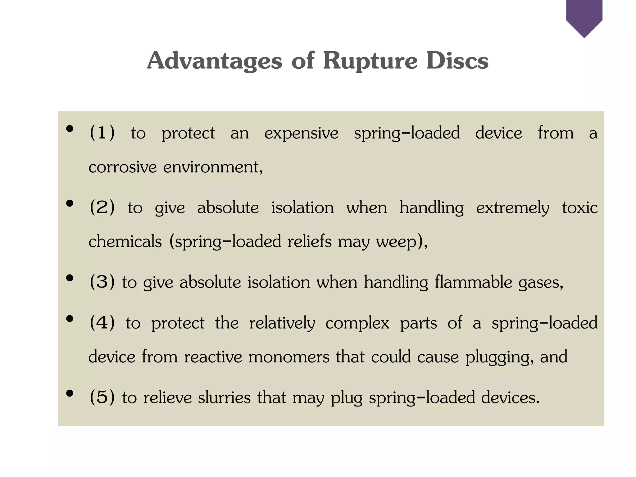 Advantages of Rupture Discs
• (1) to protect an expensive spring-loaded device from a
corrosive environment,
• (2) to give absolute isolation when handling extremely toxic
chemicals (spring-loaded reliefs may weep),
• (3) to give absolute isolation when handling flammable gases,
• (4) to protect the relatively complex parts of a spring-loaded
device from reactive monomers that could cause plugging, and
• (5) to relieve slurries that may plug spring-loaded devices.
 