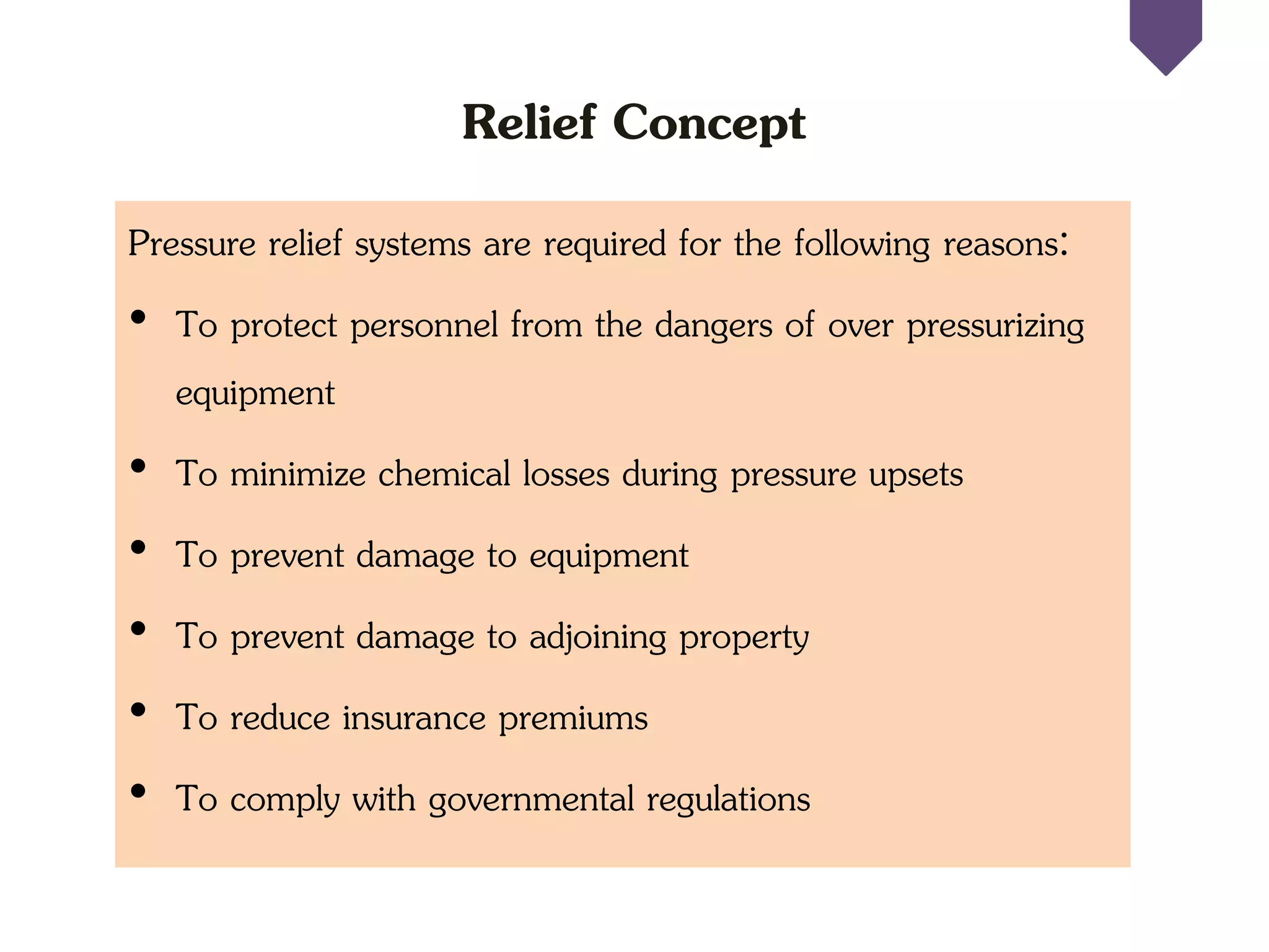 Relief Concept
Pressure relief systems are required for the following reasons:
• To protect personnel from the dangers of over pressurizing
equipment
• To minimize chemical losses during pressure upsets
• To prevent damage to equipment
• To prevent damage to adjoining property
• To reduce insurance premiums
• To comply with governmental regulations
 