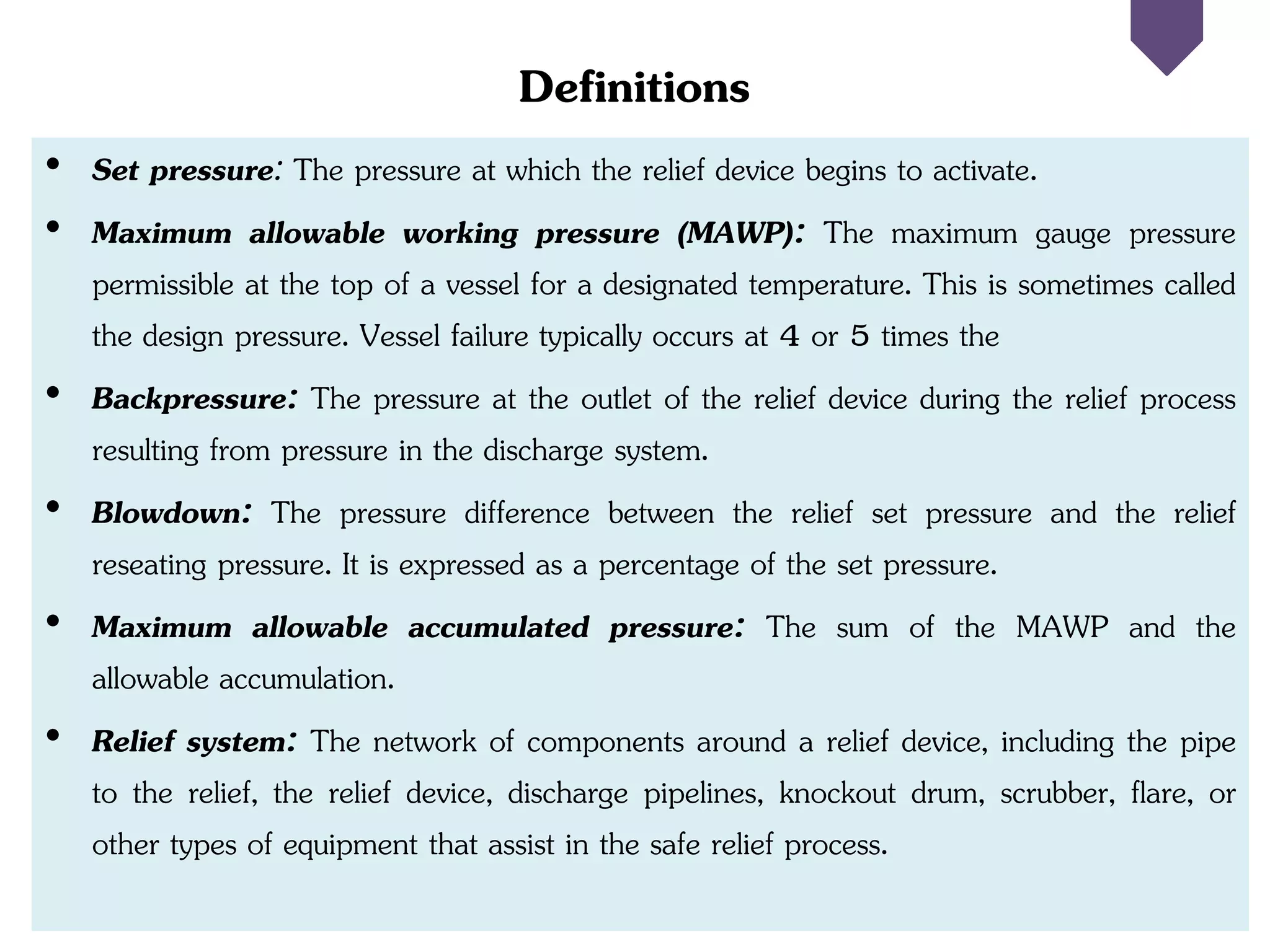 Definitions
• Set pressure: The pressure at which the relief device begins to activate.
• Maximum allowable working pressure (MAWP): The maximum gauge pressure
permissible at the top of a vessel for a designated temperature. This is sometimes called
the design pressure. Vessel failure typically occurs at 4 or 5 times the
• Backpressure: The pressure at the outlet of the relief device during the relief process
resulting from pressure in the discharge system.
• Blowdown: The pressure difference between the relief set pressure and the relief
reseating pressure. It is expressed as a percentage of the set pressure.
• Maximum allowable accumulated pressure: The sum of the MAWP and the
allowable accumulation.
• Relief system: The network of components around a relief device, including the pipe
to the relief, the relief device, discharge pipelines, knockout drum, scrubber, flare, or
other types of equipment that assist in the safe relief process.
 