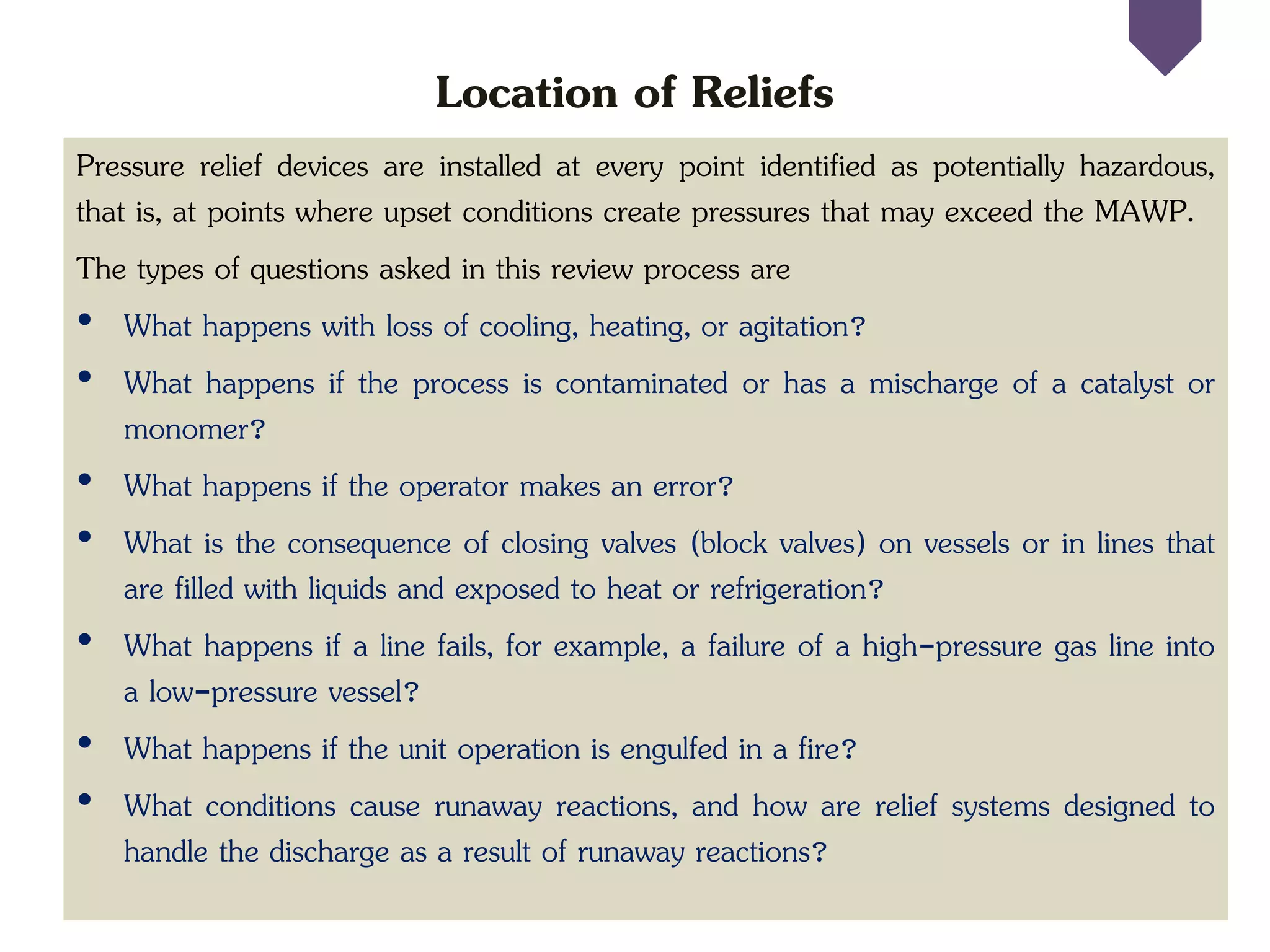 Location of Reliefs
Pressure relief devices are installed at every point identified as potentially hazardous,
that is, at points where upset conditions create pressures that may exceed the MAWP.
The types of questions asked in this review process are
• What happens with loss of cooling, heating, or agitation?
• What happens if the process is contaminated or has a mischarge of a catalyst or
monomer?
• What happens if the operator makes an error?
• What is the consequence of closing valves (block valves) on vessels or in lines that
are filled with liquids and exposed to heat or refrigeration?
• What happens if a line fails, for example, a failure of a high-pressure gas line into
a low-pressure vessel?
• What happens if the unit operation is engulfed in a fire?
• What conditions cause runaway reactions, and how are relief systems designed to
handle the discharge as a result of runaway reactions?
 