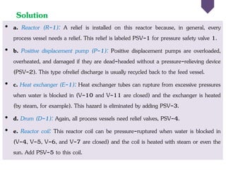 Solution
• a. Reactor (R-1): A relief is installed on this reactor because, in general, every
process vessel needs a relief. This relief is labeled PSV-1 for pressure safety valve 1.
• b. Positive displacement pump (P-1): Positive displacement pumps are overloaded,
overheated, and damaged if they are dead-headed without a pressure-relieving device
(PSV-2). This type ofrelief discharge is usually recycled back to the feed vessel.
• c. Heat exchanger (E-1): Heat exchanger tubes can rupture from excessive pressures
when water is blocked in (V-10 and V-11 are closed) and the exchanger is heated
(by steam, for example). This hazard is eliminated by adding PSV-3.
• d. Drum (D-1): Again, all process vessels need relief valves, PSV-4.
• e. Reactor coil: This reactor coil can be pressure-ruptured when water is blocked in
(V-4, V-5, V-6, and V-7 are closed) and the coil is heated with steam or even the
sun. Add PSV-5 to this coil.
 