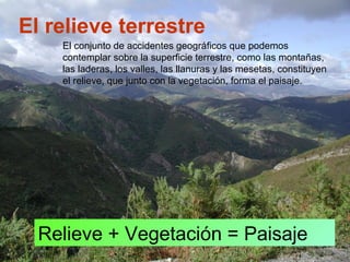 El relieve terrestre
Relieve + Vegetación = Paisaje
El conjunto de accidentes geográficos que podemos
contemplar sobre la superficie terrestre, como las montañas,
las laderas, los valles, las llanuras y las mesetas, constituyen
el relieve, que junto con la vegetación, forma el paisaje.
 