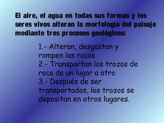 El aire, el agua en todas sus formas y los
seres vivos alteran la morfología del paisaje
mediante tres procesos geológicos:
1.- Alteran, desgastan y
rompen las rocas
2.- Transportan los trozos de
roca de un lugar a otro
3.- Después de ser
transportados, los trozos se
depositan en otros lugares.
 