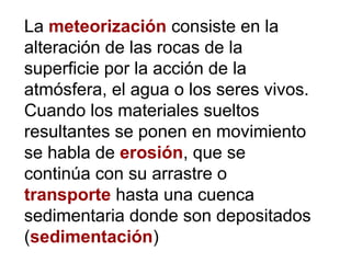 La meteorización consiste en la
alteración de las rocas de la
superficie por la acción de la
atmósfera, el agua o los seres vivos.
Cuando los materiales sueltos
resultantes se ponen en movimiento
se habla de erosión, que se
continúa con su arrastre o
transporte hasta una cuenca
sedimentaria donde son depositados
(sedimentación)
 