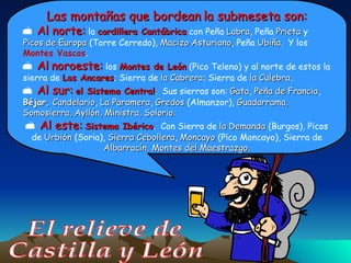 El relieve de Castilla y León Las   montañas que bordean   la submeseta son: Al norte:  la  cordillera Cantábrica  con Peña  Labra , Peña  Prieta  y  Picos de Europa  (Torre Cerredo),  Macizo Asturiano , Peña  Ubiña .  Y los  Montes Vascos . Al   noroeste:  los  Montes de León  (Pico Teleno) y al norte de estos la sierra de  Los Ancares ; Sierra de  la Cabrera ; Sierra de  la Culebra . Al sur:   el Sistema Central .  Sus sierras son:  Gata ,  Peña de Francia ,  Béjar,   Candelario ,  La Paramera ,  Gredos  (Almanzor),  Guadarrama,   Somosierra, Ayllón, Ministra, Solorio. Al este:   Sistema Ibérico .  Con Sierra de  la Demanda  (Burgos), Picos de  Urbión  (Soria),  Sierra Cebollera ,  Moncayo  (Pico Moncayo), Sierra de  Albarracín,   Montes del Maestrazgo. 