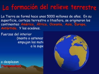 La formación del relieve terrestre La Tierra se formó hace unos 5000 millones de años.  En su superficie, corteza terrestre o litosfera, se originaron los continentes:  América, África, Oceanía, Asia, Europa, Antártida.  Y los oceános.  Fuerzas del interior  (manto o astenosfera)  empujan los materiales  a la superficie de la tierra  (volcanes) , los elevan o  pliegan formando las  montañas  o desplazan  (terremotos).   