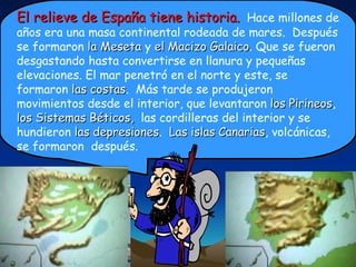 El relieve de España tiene historia.   Hace millones de años era una masa continental rodeada de mares.  Después se formaron  la Meseta  y  el Macizo Galaico . Que se fueron desgastando hasta convertirse en llanura y pequeñas elevaciones. El mar penetró en el norte y este, se formaron  las costas .  Más tarde se produjeron movimientos desde el interior, que levantaron  los Pirineos ,  los Sistemas Béticos,  las cordilleras del interior y se hundieron  las depresiones .  Las islas Canarias , volcánicas, se formaron  después.  