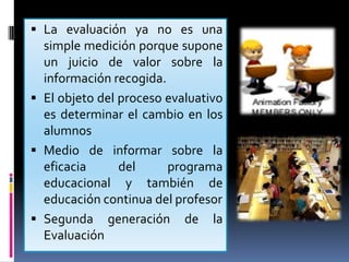 La evaluación ya no es una  simple medición porque supone un juicio de valor sobre la información recogida.El objeto del proceso evaluativo es determinar el cambio en los alumnosMedio de informar sobre la eficacia del programa educacional y también de educación continua del profesorSegunda generación de la Evaluación