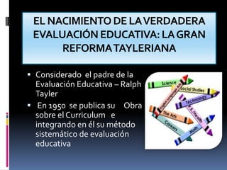 EL NACIMIENTO DE LA VERDADERA EVALUACIÓN EDUCATIVA: LA GRAN REFORMA TAYLERIANAConsiderado  el padre de la Evaluación Educativa – Ralph Tayler En 1950  se publica su     Obra sobre el Curriculum   e integrando en él su método sistemático de evaluación educativa