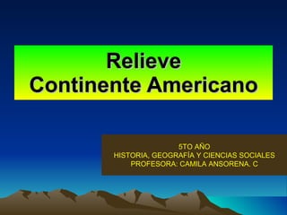 Relieve Continente Americano 5TO AÑO HISTORIA, GEOGRAFÍA Y CIENCIAS SOCIALES PROFESORA: CAMILA ANSORENA. C 