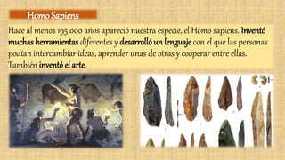 Hace al menos 195 000 años apareció nuestra especie, el Homo sapiens. Inventó
muchas herramientas diferentes y desarrolló un lenguaje con el que las personas
podían intercambiar ideas, aprender unas de otras y cooperar entre ellas.
También inventó el arte.
Homo Sapiens
 