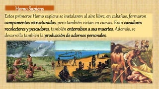 Estos primeros Homo sapiens se instalaron al aire libre, en cabañas, formaron
campamentos estructurados, pero también vivían en cuevas. Eran cazadores
recolectores y pescadores, también enterraban a sus muertos. Además, se
desarrolla también la producción de adornos personales.
Homo Sapiens
 