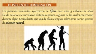 Los primeros homínidos aparecieron en África hace unos 5 millones de años.
Desde entonces se sucedieron distintas especies, algunas de las cuales convivieron
durante algún tiempo hasta que una de ellas se impuso sobre otras por un proceso
de selección natural.
EL PROCESO DE HOMINIZACIÓN
 