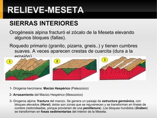 RELIEVE-MESETA Antiguo zócalo paleozoico : sólo aflora hoy al oeste (penillanuras zamorano-salmantina y extremeña). La erosión ha barrido materiales anteriores y ha dejado al descubierto materiales primarios (granito, pizarra y cuarcita---materiales silicios).Forma una  superficie de erosión denominada  penillanura , de la que pueden elevarse bloques graníticos o pueden perdurar restos del antiguo macizo debido a la erosión diferencial, formando  montes islas . En este caso los montes islas son restos de un relieve sedimentario que está en contacto con la penillanura. T ajos o gargantas   (Arribes del Duero, Tajo de Alcántara) producidos por los ríos que se encajan en estos materiales duros.  