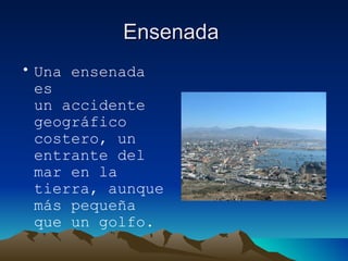 Ensenada  Una ensenada es un accidente geográfico costero, un entrante del mar en la tierra, aunque más pequeña que un golfo. 