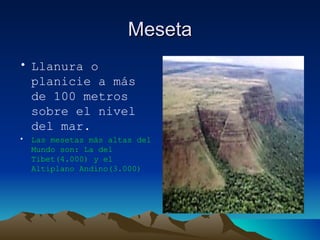 Meseta Llanura o planicie a más de 100 metros sobre el nivel del mar. Las mesetas más altas del Mundo son: La del Tibet(4.000) y el Altiplano Andino(3.000) 