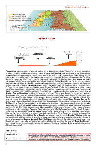 Zona Austral: Abarca parte de la región de los Lagos, Aysén y Magallanes (décima, undécima y duodécima
regiones), desde Puerto Montt hasta el Territorio Antártico Chileno, esta zona tiene la particularidad de
poseer parajes aún inexplorados por el hombre. Indudablemente la ruta que por más de mil kilómetros recorre
esta región, representa uno de los mayores esfuerzos del hombre por dominar estos parajes. La Carretera
Austral, comienza en Puerto Montt y en sus primeros kilómetros, los parques nacionales Alerce Andino y
Hornopirén, atraen inmediato interés. Más al sur existe el Parque Pumalín, producto de una iniciativa
particular por conservar y proteger nuestra diversidad biológica. Las Termas de Puyuhuapi, un verdadero
paraíso. Un desvío conduce a Puerto Cisnes y otro a Coyhaique, la capital de Aisén, con el Centro de Esquí
El Fraile a unos pocos kilómetros. Una ruta lateral lleva a Futaleufú. El río que le danombre al pueblo, es un
cauce de aguas blancas y turbulentas, todo un desafío para los más valientes. Más al sur está el magnífico río
Baker, la cuenca más caudalosa del país. Entre parques y reservas nacionales, desde esta ciudad Puerto
Aysén y Puerto Chacabuco, están a un paso hacia el oeste. Desde aquí, la navegación por los canales y
fiordos llevan a un lugar sencillamente espectacular: la Laguna San Rafael, lugar en que el ventisquero San
Rafael, lengua del Campo de Hielo de San Valentín, y el mar se tocan. Pero continuando por la carretera, ésta
pasa muy cerca del pequeño y hermoso Lago Elizalde, del mismo modo que del Lago General Carrera. En
este, el lago más grande del país, la naturaleza creó un espectáculo maravilloso e impresionante: la Catedral
de Mármol. Al final de aproximadamente mil kilómetros de recorrido, la Carretera Austral termina en Villa
O'Higgins, a un paso del Campo de Hielo Sur. Cerca de la hermosa ciudad de Puerto Natales se encuentran
la Cueva del Milodón, declarado Monumento Natural debido a que en ese lugar fueron hallados restos de este
extinto animal y las magníficas Torres del Paine. Al sur se llega a Punta Arenas, la capital Regional. Cruzando
el Estrecho de Magallanes, Tierra del Fuego es una isla en donde el frío, el viento y la lluvia han marcado
esta tierra y a los hombres que la habitan. Porvenir, casi frente a Punta Arenas, es la ciudad más grande e
importante de la isla. Cruzando el Canal Beagle, se accede hasta el remoto Puerto Williams, en la Isla
Navarino, buena base para explorar un entorno único, y para visitar la vecina ciudad argentina de Ushuaia. El
en sur extremo está el Parque Nacional Cabo de Hornos, el más austral e inhóspito, compuesto por una
decena de islas, y que sólo es posible ver sobrevolándolo en un avión. De cara al Cabo de Hornos y
atravesando cientos de kilómetros de turbulentas aguas, el Territorio Antártico Chileno, es la última frontera
del territorio nacional.
Zona Austral
Planicie Litoral A partir del sur del seno de Reloncaví, las planicies litorales son inexistentes. La costa
es fuertemente fragmentada por una serie de islas, fiordos y canales.
Cordillera de la costa Solamente se encuentra presente en la península del Taitao en el cerro Tres Montes,
11
 