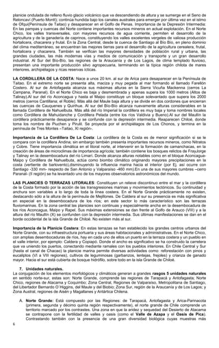 planicie ondulada de relleno fluvio glacio volcánico que va descendiendo de altura y se sumerge en el Seno de
Reloncaví (Puerto Montt); continúa hundida bajo los canales australes para emerger por última vez en el istmo
de Ofqui(Península de Taitao) y desaparecer en el Golfo de Penas. Importancia de la Depresión Intermedia:
En las pampas y cuencas del Norte contiene importantes recursos mineros en actual explotación. En el Norte
Chico, los valles transversales, con mayores recursos de agua corriente, permiten el desarrollo de la
agricultura y de la ganadería de caprinos, constituyendo los valles excelentes vergeles de valiosa producción
hortalicera, chacarera y frutal. En la Zona Central, desde la cuenca de Santiago al Bío Bío, en pleno dominio
del clima mediterráneo, se encuentran las mejores tierras para el desarrollo de la agricultura cerealera, frutal,
hortalicera y chacarera. También se verifican las mayores densidades de población rural y urbana, las
grandes ciudades, las más modernas vías y medios de comunicación y transporte y un gran desarrollo
industrial. Al Sur del Bío-Bío, las regiones de la Araucanía y de Los Lagos, de clima templado lluvioso,
presentan una importante producción silvo agropecuaria, terminando en la típica región chilota de mares
interiores, archipiélagos y ricas reservas ícticas.
LA CORDILLERA DE LA COSTA: Nace a unos 20 km. al sur de Arica para desaparecer en la Península de
Taitao. En el extremo norte se presenta alta, maciza y muy pegada al mar formando el llamado Farellón
Costero. Al sur de Antofagasta alcanza sus máximas alturas en la Sierra Vicuña Mackenna (cerros La
Campana, Paranal). En el Norte Chico es baja y desmembrada y apenas supera los 1000 metros (Altos de
Talinay).Al sur del río Aconcagua y hasta el Maipo constituye un bloque solevantado que supera los 2000
metros (cerros Cantillana; el Roble). Más allá del Maule baja altura y se divide en dos cordones que encierran
las cuencas de Cauquenes y Quirihue. Al sur del Bío-Bío alcanza nuevamente alturas considerables en la
llamada Cordillera de Nahuelbuta. Más allá del río Imperial la cordillera es muy baja y toma nombres locales
como Cordillera de Mahuidanche y Cordillera Pelada (entre los ríos Valdivia y Bueno).Al sur del Maullín la
cordillera prácticamente desaparece y se confunde con la depresión intermedia. Reaparecen Chiloé, donde
toma los nombre de Piuchen y Pirulil. Se proyecta por el archipiélagos de Los Chonos, y termina en la
península de Tres Montes –Taitao, XI región-.
Importancia de La Cordillera De La Costa: La cordillera de la Costa es de menor significación si se le
compara con la cordillera Andina; sin embargo también presenta importantes recursos mineros, como Nitratos
y Cobre. Tiene importancia climática en el litoral norte, al intervenir en la formación de camanchacas, en la
creación de áreas de microclimas de importancia agrícola; también contiene los bosques relictos de FrayJorge
y Talinay en la desembocadura del río Limarí. Donde alcanza alturas notables como en el bloque Aconcagua-
Maipo y Cordillera de Nahuelbuta, actúa como biombo climático originando mayores precipitaciones en la
costa (vertiente de barlovento),disminuyendo la influencia marina hacia el interior (por Ej. así ocurre con
Santiago -330 mm- respecto de San Antonio y Valparaíso -460 mm).En una de sus mayores cumbres –cerro
Paranal- (II región) se ha levantado uno de los mayores observatorios astronómicos del mundo.
LAS PLANICIES O TERRAZAS LITORALES: Constituyen un relieve discontinuo entre el mar y la cordillera
de la Costa formado por la acción de las transgresiones marinas y movimientos tectónicos. Su continuidad y
anchura son variables a lo largo de toda la línea costera. En el Norte Grande prácticamente no existen,
destacando sólo a la altura de la península de Mejillones. De Caldera al sur su presencia es más significativa
en especial en la desembocadura de los ríos; en este sector lo más característico son las terrazas
fluviomarinas. En la zona central las planicies son continuas y especialmente ancha en la desembocadura de
los ríos Aconcagua, Maipo y Rapel. Sus máximas extensiones se dan frente al Golfo de Arauco (VIII) y a la
altura del río Maullín (X) se confunden con la depresión intermedia. Sus últimas manifestaciones se dan en el
borde occidental de la isla Grande de Chiloé. No existen más al sur.
Importancia de la Planicie Costera: En estas terrazas se han establecido los grandes centros urbanos del
Norte Grande, con su infraestructura portuaria y sus áreas habitacionales y administrativas. En el Norte Chico,
con amplias desembocaduras de ríos, hay en cada uno de ellos un puerto en la terraza costera y un pueblo en
el valle interior, por ejemplo: Caldera y Copiapó. Donde el ancho es significativo se ha construido la carretera
que va uniendo los puertos, conectando mediante ramales con los pueblos interiores. En Chile Central y Sur
(hasta el canal de Chacao) la planicie marina permite diversas actividades como: reforestación con pinos y
eucaliptos (VI a VIII regiones), cultivos de leguminosas (garbanzos, lentejas, frejoles) y crianza de ganado
mayor. Hacia el sur está cubierta de bosque hidrófilo, sobre todo en la isla Grande de Chiloé.
7. Unidades naturales.
La conjugación de los elementos morfológicos y climáticos generan a grandes rasgos 5 unidades naturales
en sentido norte-sur, estas son: Norte Grande, comprende las regiones de Tarapacá y Antofagasta; Norte
Chico, regiones de Atacama y Coquimbo; Zona Central, Regiones de Valparaíso, Metropolitana de Santiago,
del Libertador Bernardo O`Higgins, del Maule y del Biobio; Zona Sur, región de la Araucanía y de Los Lagos; y
Zona Austral, regiones de Aisén y Magallanes y Antártica Chilena.
A. Norte Grande: Está compuesto por las Regiones: de Tarapacá, Antofagasta y Arica-Parinacota
(primera, segunda y décimo quinta región respectivamente), el norte grande de Chile comprende un
territorio marcado por los contrastes. Una zona en que la aridez y sequedad del Desierto de Atacama
se contrapone con la fertilidad de valles y oasis (como el Valle de Azapa y el Oasis de Pica).
Contrastando también con la presencia de una gran diversidad biológica cuyas muestras más
6
 